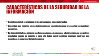 CARACTERÍSTICAS DE LA SEGURIDAD DE LA
INFORMACIÓN
• Confidencialidad: es el acceso de las personas que están autorizadas
• Integridad: que consiste en que la información y sus métodos para procesarlos son exactos y
completos.
• La disponibilidad que asegura que los usuarios pueden acceder a la información y sus activos
asociados cuando se necesite y para ello deben existir políticas, practicas controles que
garanticen la seguridad de la información
 