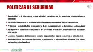 POLÍTICAS DE SEGURIDAD
• Autenticidad: es la información creada, editada y custodiada por los usuarios y quienes validan su
contenido
• Posibilidad de auditoria: se mantiene evidencia de las actividades que afectan el documento
• Protección a la duplicidad: se llevan registros de las copias generadas de documentos confidenciales
• No repudio: es la identificación plena de los creadores, propietarios, custodios de los activos de
información
• Legalidad : los activos de información cumplen los parámetros legales normativos de la institución
• Confidencialidad de la información cuando el contenido de la información es fiable que sean integra
y disponible autentica y legal
 