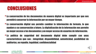 CONCLUSIONES
•La conservación de los documentos de manera digital es importante por que nos
permitirá conservar la información por un mayor tiempo.
•La conservación digital nos permite cambiar la información de formato, lo que
ayudara a su conservación a futuro. La digitalización de la información nos permite
un mayor acceso a los documentos y un mayor acceso de usuarios de información.
•La política de seguridad del documento digital debe cumplir con unas
características que son : integridad, disponibilidad, autenticidad, posibilidad de
auditorias, no repudio, legalidad, confidencialidad
 