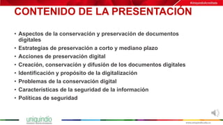CONTENIDO DE LA PRESENTACIÓN
• Aspectos de la conservación y preservación de documentos
digitales
• Estrategias de preservación a corto y mediano plazo
• Acciones de preservación digital
• Creación, conservación y difusión de los documentos digitales
• Identificación y propósito de la digitalización
• Problemas de la conservación digital
• Características de la seguridad de la información
• Políticas de seguridad
 