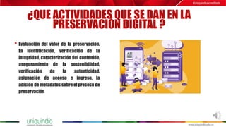 ¿QUE ACTIVIDADES QUE SE DAN EN LA
PRESERVACIÓN DIGITAL ?
• Evaluación del valor de la preservación.
La identificación, verificación de la
integridad, caracterización del contenido,
aseguramiento de la sostenibilidad,
verificación de la autenticidad,
asignación de acceso e ingreso, la
adición de metadatos sobre el proceso de
preservación
 
