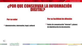 ¿POR QUE CONSERVAR LA INFORMACIÓN
DIGITAL?
Por su valor Por su facilidad de difusión
• Administrativo, informativo, legal, cultural
• Redes de comunicación "internet" y planes
de digitalización de documentos
 