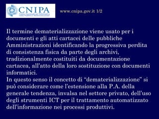Il termine dematerializzazione viene usato per i documenti e gli atti cartacei delle pubbliche Amministrazioni identificando la progressiva perdita di consistenza fisica da parte degli archivi, tradizionalmente costituiti da documentazione cartacea, all’atto della loro sostituzione con documenti informatici. 
In questo senso il concetto di “dematerializzazione” si può considerare come l’estensione alla P.A. della generale tendenza, invalsa nel settore privato, dell’uso degli strumenti ICT per il trattamento automatizzato dell’informazione nei processi produttivi. 
www.cnipa.gov.it 1/2  