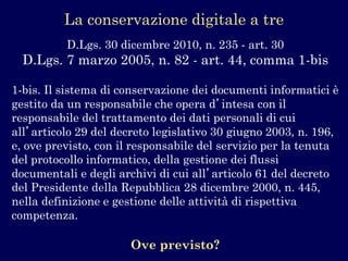 La conservazione digitale a tre 
D.Lgs. 30 dicembre 2010, n. 235 -art. 30 
D.Lgs. 7 marzo 2005, n. 82 -art. 44, comma 1-bis 
1-bis. Il sistema di conservazione dei documenti informatici è gestito da un responsabile che opera d’intesa con il responsabile del trattamento dei dati personali di cui all’articolo 29 del decreto legislativo 30 giugno 2003, n. 196, e, ove previsto, con il responsabile del servizio per la tenuta del protocollo informatico, della gestione dei flussi documentali e degli archivi di cui all’articolo 61 del decreto del Presidente della Repubblica 28 dicembre 2000, n. 445, nella definizione e gestione delle attività di rispettiva competenza. 
Ove previsto?  