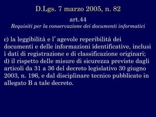 art.44 
Requisiti per la conservazione dei documenti informatici 
c) la leggibilità e l’agevole reperibilità dei documenti e delle informazioni identificative, inclusi ì dati di registrazione e di classificazione originari; 
d) il rispetto delle misure di sicurezza previste dagli articoli da 31 a 36 del decreto legislativo 30 giugno 2003, n. 196, e dal disciplinare tecnico pubblicato in allegato B a tale decreto. 
D.Lgs.7 marzo 2005, n. 82  