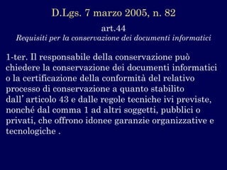 art.44 
Requisiti per la conservazione dei documenti informatici 
1-ter. Il responsabile della conservazione può chiedere la conservazione dei documenti informatici o la certificazione della conformità del relativo processo di conservazione a quanto stabilito dall’articolo 43 e dalle regole tecniche ivi previste, nonché dal comma 1 ad altri soggetti, pubblici o privati, che offrono idonee garanzie organizzative e tecnologiche . 
D.Lgs.7 marzo 2005, n. 82  