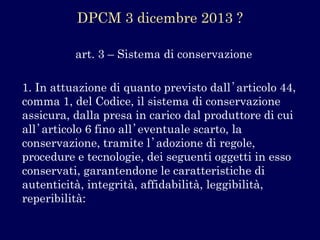 art. 3 –Sistema di conservazione 
1. In attuazione di quanto previsto dall’articolo 44, comma 1, del Codice, il sistema di conservazione assicura, dalla presa in carico dal produttore di cui all’articolo 6 fino all’eventuale scarto, la conservazione, tramite l’adozione di regole, procedure e tecnologie, dei seguenti oggetti in esso conservati, garantendone le caratteristiche di autenticità, integrità, affidabilità, leggibilità, reperibilità: 
DPCM 3 dicembre 2013 ?  