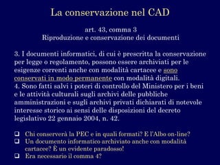 art. 43, comma 3Riproduzione e conservazione dei documenti 
3. I documenti informatici, di cui è prescritta la conservazione per legge o regolamento, possono essere archiviati per le esigenze correnti anche con modalità cartacee e sono conservati in modo permanentecon modalità digitali. 
4. Sono fatti salvi i poteri di controllo del Ministero per i beni e le attività culturali sugli archivi delle pubbliche amministrazioni e sugli archivi privati dichiarati di notevole interesse storico ai sensi delle disposizioni del decreto legislativo 22 gennaio 2004, n. 42. 
Chi conserverà la PEC e in quali formati? E l’Albo on-line? 
Un documento informatico archiviato anche con modalità cartacee? È un evidente paradosso! 
Era necessario il comma 4? 
La conservazione nel CAD  