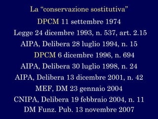 La “conservazione sostitutiva” 
Legge 24 dicembre 1993, n. 537, art. 2.15 
AIPA, Delibera 28 luglio 1994, n. 15 
AIPA, Delibera 30 luglio 1998, n. 24 
CNIPA, Delibera 19 febbraio 2004, n. 11 
AIPA, Delibera 13 dicembre 2001, n. 42 
DM Funz. Pub. 13 novembre 2007 
DPCM11 settembre 1974 
DPCM6 dicembre 1996, n. 694 
MEF, DM 23 gennaio 2004  