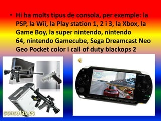 • Hi ha molts tipus de consola, per exemple: la
PSP, la Wii, la Play station 1, 2 i 3, la Xbox, la
Game Boy, la super nintendo, nintendo
64, nintendo Gamecube, Sega Dreamcast Neo
Geo Pocket color i call of duty blackops 2
 