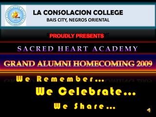 LA CONSOLACION COLLEGEBAIS CITY, NEGROS ORIENTAL PROUDLY PRESENTS SACRED HEART ACADEMY GRAND ALUMNI HOMECOMING 2009 We Remember… We Celebrate… We Share… 
