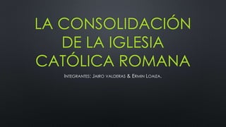 LA CONSOLIDACIÓN
DE LA IGLESIA
CATÓLICA ROMANA
INTEGRANTES: JAIRO VALDERAS & ERMIN LOAIZA.
 