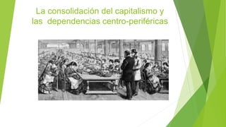 La consolidación del capitalismo y
las dependencias centro-periféricas
 