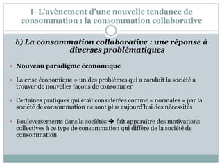 I- L’avènement d’une nouvelle tendance de
consommation : la consommation collaborative
b) La consommation collaborative : une réponse à
diverses problématiques
 Nouveau paradigme économique
 La crise économique = un des problèmes qui a conduit la société à
trouver de nouvelles façons de consommer
 Certaines pratiques qui était considérées comme « normales » par la
société de consommation ne sont plus aujourd’hui des nécessités
 Bouleversements dans la sociétés  fait apparaître des motivations
collectives à ce type de consommation qui diffère de la société de
consommation
 