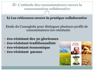 II- L’attitude des consommateurs envers la
consommation collaborative
b) Les réticences envers la pratique collaborative
Etude du Consoglobe pour distinguer plusieurs profils de
consommateurs éco-résistants
 éco-résistant des 30 glorieuses
 éco-résistant traditionnaliste
 éco-résistant économique
 éco-résistant parano
 