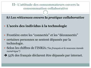 II- L’attitude des consommateurs envers la
consommation collaborative
b) Les réticences envers la pratique collaborative
 L’accès des individus à la technologie
 Frontière entre les “connectés” et les “déconnectés”
 certaines personnes se sentent dépassés par la
technologie.
 Selon les chiffres de l’INRIA (“les français et le nouveau monde
numérique”)
 53% des français déclarent être dépassés par internet.
 