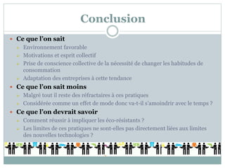 Conclusion
 Ce que l’on sait
 Environnement favorable
 Motivations et esprit collectif
 Prise de conscience collective de la nécessité de changer les habitudes de
consommation
 Adaptation des entreprises à cette tendance
 Ce que l’on sait moins
 Malgré tout il reste des réfractaires à ces pratiques
 Considérée comme un effet de mode donc va-t-il s’amoindrir avec le temps ?
 Ce que l’on devrait savoir
 Comment réussir à impliquer les éco-résistants ?
 Les limites de ces pratiques ne sont-elles pas directement liées aux limites
des nouvelles technologies ?
 