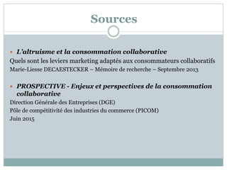 Sources
 L’altruisme et la consommation collaborative
Quels sont les leviers marketing adaptés aux consommateurs collaboratifs
Marie-Liesse DECAESTECKER – Mémoire de recherche – Septembre 2013
 PROSPECTIVE - Enjeux et perspectives de la consommation
collaborative
Direction Générale des Entreprises (DGE)
Pôle de compétitivité des industries du commerce (PICOM)
Juin 2015
 