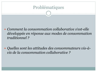 Problématiques
 Comment la consommation collaborative s‘est-elle
développée en réponse aux modes de consommation
traditionnel ?
 Quelles sont les attitudes des consommateurs vis-à-
vis de la consommation collaborative ?
 
