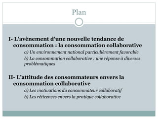 Plan
I- L’avènement d’une nouvelle tendance de
consommation : la consommation collaborative
a) Un environnement national particulièrement favorable
b) La consommation collaborative : une réponse à diverses
problématiques
II- L’attitude des consommateurs envers la
consommation collaborative
a) Les motivations du consommateur collaboratif
b) Les réticences envers la pratique collaborative
 