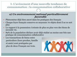 I- L’avènement d’une nouvelle tendance de
consommation : la consommation collaborative
a) Un environnement national particulièrement
favorable
 Phénomène déjà bien ancré dans les pratiques des français
 Chaque foyer français conserve en moyenne 70 objets dont il ne se sert
plus
 Le rapport à la possession s’oriente de plus en plus vers des biens de
seconde vie.
 89% de la population déclare avoir déjà réalisé au moins une fois une
pratique de consommation collaborative
 Les transactions de biens entre
particuliers (hors proches, famille
et amis) sont pratiquées par
plus de deux Français sur trois.
 
