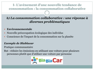 I- L’avènement d’une nouvelle tendance de
consommation : la consommation collaborative
b) La consommation collaborative : une réponse à
diverses problématiques
 Environnementale
 Nouvelle préoccupation écologique des individus
 Conscience de l’impact de la consommation sur la planète
Exemple de Blablacar
Pratique communautaire
But : réduire les émissions en utilisant une voiture pour plusieurs
personnes plutôt que d’utiliser une voiture par personne
 