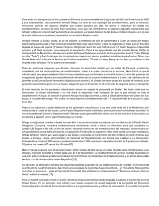 Para tener una idea precisa de los sucesos en Panamá,es recomendable leer La jornada del día 3 de Noviembre de 1903
y sus antecedentes, del panameño Ismael Ortega. La obra es una apología del acontecimiento, pero la narración
minuciosa permite ver algunos detalles que suelen pasarse por alto. No vamos a reproducir en detalle los
acontecimientos, muchos de ellos bien conocidos , sino que nos centraremos en algunos aspectos interesantes que
retratan la falta de “unanimidad” panameña en la secesión,y el papel decisivo de las tropas norteamericanas, sin el cual
la acción de los conspiradores panameños no se habría llevado a cabo.
Amador escribe a Bunau Varilla, el 29 de octubre, al enterarse de que se aproximaba a Colón un barco con tropas
colombianas de refuerzo: (“Fate news bad powerfull tiger urge vapor Colón”). Este le responde en clave que en dos días
llegaría el buque de guerra (“Pizaldo Panamá: Allright will reach ton and half obscure”).A Colón llegaron el Nashville
primero, y el Dixie después, para asegurar la separación. Pese a las seguridades que les enviaba Bunau Varilla, la
mañana del 3 de Noviembre,al saberse el arribo del buque Cartagena,al mando de los generales Juan B. Tobar (Ortega
escribe “Tovar”) y Ramón Amaya, los conspiradores cayeron en pánico y estaban virtualmente paralizados. Dicen que
Tomás Arias lanzó a la cara de Amador esta histórica expresión:“Tú eres un viejo, Arango es un viejo, y a ustedes no les
importa si los ahorcan. Yo no quiero ser ahorcado”.
Diversas versiones aseguran que Amador, después de deambular abatido por las calles de Panamá, y habiendo
constatado que los conspiradores se amedrentaban, volvió a su casa, donde fue su esposa, María Ossa, la que le
infundió valor para seguir adelante.Pero lo más probable es que contribuyera a infundirle ánimo no sólo las palabras de
su aguerrida y joven esposa,sino la confirmación del arribo de un crucero norteamericano a Colón, y la maniobra de los
gerentes de la Compañía del Ferrocarril,dirigidos por el coronel J. R. Shaler,de hacer pasar a la ciudad de Panamá,a los
generales colombianos pero sin sus tropas, alegando que no disponían en el momento de vagones para su transporte.
El error decisivo de los generales colombianos estuvo en aceptar la propuesta de Shaler. “No hubo nada que no
demostrara la mayor cordialidad y no me diera la seguridad más completa de que la paz re inaba en todo el
departamento”.Aunque, al parecer el general Amaya intuía algo anormal, y pidió a Tobar permanecer en Colón con sus
tropas,a lo cual éste se negó: “No, usted. no debe dejarme completamente solo”. A regañadientes éste ocupó su lugar
en el tren.
Pese a los sobornos, y estar detenidos ya los generales colombianos, a las seis de la tarde del 3 de Noviembre, aún
había dudas en parte de las tropas,pues el vapor Bogotá se había sublevado,amenazando con bombardear la ciudad,“si
no se restablece el Gobierno Departamental”. Mientras que el general Rubén Varón,uno de los primeros sobornados, no
se decidía a atacarlo con el vapor Padilla bajo su mando.
Ortega consigna que Huertas,a través de Juan Brin “una vez terminadas sus labores en las oficinas de la Pacific Steam
Navigation Company”, empresa norteamericana obviamente, envió a Varón un ultimátum para que cumpliera su
parte[14].El Bogotá sólo hizo un tiro de cañón, haciendo blanco en las inmediaciones del mercado, donde mató a un
emigrante chino,única víctima mortal de la separación.Finalmente,su capitán lo retiró de la bahía sin mayor resistencia.
Ortega también refiere que, para pagar a las tropas y sumarlas al movimiento Amador ordenó al señor Andreve que
pidiera a Enrique Lewis, administrador de hacienda del Departam ento, los fondos que estaban a su disposición.
Entregándose primero 2,000 pesos,y posteriormente otros 1,000,que fueron repartidos a razón de 5 pesos por soldado,
10 pesos las clases y20 pesos los oficiales[15]
Miles P. Duval asegura que el general Rubén Varón recibió 35,000 pesos en plata, Huertas otros 30,000 pesos, y los
oficiales menores de 6,000 a 10,000 cada uno. El 4 de Noviembre:“ La multitud honró al General Huertas llevándolo en
una gran silla;mientras a su lado caminaba el Cónsul Erhman,con la bandera de Estados Unidos,y en el otro lado estaba
Amador, con la bandera de la nueva República”[16].
En ese acto, se atribuyen a Amador las siguientes palabras,seguidas de las exclamaciones de Huertas: “El mundo está
asombrado de nuestro heroísmo.Ayer éramos los esclavos de Colombia,hoysomos libres… el Presidente Roosevelt ha
cumplido su promesa… ¡Viva el Presidente Roosevelt! ¡Viva el Gobierno norteamericano!” “Tenemos el dinero. Somos
libres”, exclamó Huertas [17].
Pero la “batalla” decisiva se libró en Colón,donde las tropas colombianas recién llegadas quedaron al mando del coronel
Eliseo Torres. En un principio, este oficial y sus tropas ocuparon la ciudad exigiendo a la Compañía del Ferrocarril
transporte para la ciudad de Panamá para liberar a sus generales presos y sofocar la sublevación. A lo cual la Compañía
 