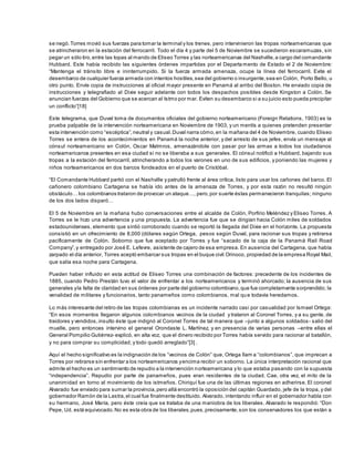 se negó.Torres movió sus fuerzas para tomar la terminal y los trenes, pero intervinieron las tropas norteamericanas que
se atrincheraron en la estación del ferrocarril. Todo el día 4 y parte del 5 de Noviembre se sucedieron escaramuzas, sin
pegar un sólo tiro,entre las topas al mando de Eliseo Torres y las norteamericanas del Nashville,a cargo del comandante
Hubbard. Este había recibido las siguientes órdenes impartidas por el Departamento de Estado el 2 de Noviembre:
“Mantenga el tránsito libre e ininterrumpido. Si la fuerza armada amenaza, ocupe la línea del ferrocarril. Evite el
desembarco de cualquier fuerza armada con intentos hostiles,sea del gobierno o insurgente,sea en Colón, Porto Bello, u
otro punto. Envíe copia de instrucciones al oficial mayor presente en Panamá al arribo del Boston. He enviado copia de
instrucciones y telegrafiado al Dixie seguir adelante con todos los despachos posibles desde Kingston a Colón. Se
anuncian fuerzas del Gobierno que se acercan al Istmo por mar. Eviten su desembarco si a su juicio esto pueda precipitar
un conflicto”[18]
Este telegrama, que Duval toma de documentos oficiales del gobierno norteamericano (Foreign Relations, 1903) es la
prueba palpable de la intervención norteamericana en Noviembre de 1903, y un mentís a quienes pretenden presentar
esta intervención como “escéptica”,neutral y casual.Duval narra cómo,en la mañana del 4 de Noviembre, cuando Eliseo
Torres se entera de los acontecimientos en Panamá la noche anterior, y del arresto de sus jefes, envía un mensaje al
cónsul norteamericano en Colón, Oscar Malmros, amenazándole con pasar por las armas a todos los ciudadanos
norteamericanos presentes en esa ciudad si no se liberaba a sus generales. El cónsul notificó a Hubbard, bajando sus
tropas a la estación del ferrocarril, atrincherando a todos los varones en uno de sus edificios, y poniendo las mujeres y
niños norteamericanos en dos barcos fondeados en el puerto de Cristóbal.
“El Comandante Hubbard partió con el Nashville y patrulló frente al área crítica, listo para usar los cañones del barco. El
cañonero colombiano Cartagena se había ido antes de la amenaza de Torres, y por esta razón no resultó ningún
obstáculo… los colombianos trataron de provocar un ataque…, pero,por suerte éstas permanecieron tranquilas; ninguno
de los dos lados disparó…
El 5 de Noviembre en la mañana hubo conversaciones entre el alcalde de Colón, Porfirio Meléndez y Eliseo Torres. A
Torres se le hizo una advertencia y una propuesta. La advertencia fue que se dirigían hacia Colón miles de soldados
estadounidenses, elemento que sintió corroborado cuando se reportó la llegada del Dixie en el horizonte. La propuesta
consistió en un ofrecimiento de 8,000 (dólares según Ortega, pesos según Duval, para racionar sus tropas y retirarse
pacíficamente de Colón. Soborno que fue aceptado por Torres y fue “sacado de la caja de la Panamá Rail Road
Company”,y entregado por José E. Lefevre, asistente de cajero de esa empresa. En ausencia del Cartagena, que había
zarpado el día anterior, Torres aceptó embarcar sus tropas en el buque civil Orinoco, propiedad de la empresa Royal Mail,
que salía esa noche para Cartagena.
Pueden haber influido en esta actitud de Eliseo Torres una combinación de factores: precedente de los incidentes de
1885, cuando Pedro Prestán tuvo el valor de enfrentar a los norteamericanos y terminó ahorcado; la ausencia de sus
generales yla falta de claridad en sus órdenes por parte del gobierno colombiano,que fue completamente sorprendido; la
venalidad de militares y funcionarios, tanto panameños como colombianos, mal que todavía heredamos.
Lo más interesante del retiro de las tropas colombianas es un incidente narrado casi por casualidad por Ismael Ortega:
“En esos momentos llegaron algunos colombianos vecinos de la ciudad y trataron al Coronel Torres, y a su gente, de
traidores y vendidos,insulto éste que indignó al Coronel Torres de tal manera que –junto a algunos soldados- salió del
muelle, pero entonces intervino el general Orondaste L. Martínez, y en presencia de varias personas –entre ellas el
General Pompilio Gutiérrez- explicó, en alta voz, que el dinero recibido por Torres había servido para racionar al batallón,
y no para comprar su complicidad; y todo quedó arreglado”[3] .
Aquí el hecho significativo es la indignación de los “vecinos de Colón” que, Ortega llam a “colombianos”, que imprecan a
Torres por retirarse sin enfrentar a los norteamericanos yencima recibir un soborno. La única interpretación racional que
admite el hecho es un sentimiento de repudio a la intervención norteamericana y lo que estaba pasando con la supuesta
“independencia”. Repudio por parte de panameños, pues eran residentes de la ciudad. Cae, otra vez, el mito de la
unanimidad en torno al movimiento de los istmeños. Chiriquí fue una de las últimas regiones en adherirse. El coronel
Alvarado fue enviado para sumar la provincia,pero allá encontró la oposición del capitán Guardado, jefe de la tropa, y del
gobernador Ramón de la Lastra,el cual fue finalmente destituido. Alvarado, intentando influir en el gobernador habla con
su hermano, José María, pero éste creía que se trataba de una maniobra de los liberales. Alvarado le respondió: “Don
Pepe, Ud. está equivocado.No es esta obra de los liberales,pues,precisamente,son los conservadores los que están a
 