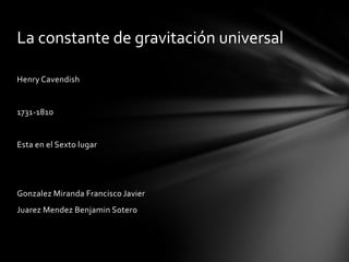 La constante de gravitación universal

Henry Cavendish


1731-1810


Esta en el Sexto lugar




Gonzalez Miranda Francisco Javier
Juarez Mendez Benjamin Sotero
 