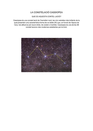 LA CONSTELACIÓ CASSIOPEA
QUE ES AQUESTA CONTEL·LACIÓ?
Cassiopea és una constel·lació de l’hemisferi nord, les cinc estrelles més brillants de la
qual presenten una característica forma de ve doble (W) que, en funció de l’època de
l’any i de altitud es pot veure dreta, de costat o invertida. Cassiopea és una de les 88
constel·lacions més modernes establertes per la Unió.
 