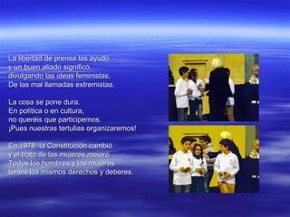 La libertad de prensa las ayudó
y un buen aliado significó,
divulgando las ideas feministas,
De las mal llamadas extremistas.

La cosa se pone dura.
En política o en cultura,
no queréis que participemos.
¡Pues nuestras tertulias organizaremos!

En 1978 la Constitución cambió
y el trato de las mujeres mejoró.
Todos los hombres y las mujeres
tenéis los mismos derechos y deberes.
 
