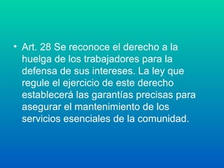 • Art. 28 Se reconoce el derecho a la 
huelga de los trabajadores para la 
defensa de sus intereses. La ley que 
regule el ejercicio de este derecho 
establecerá las garantías precisas para 
asegurar el mantenimiento de los 
servicios esenciales de la comunidad. 
 