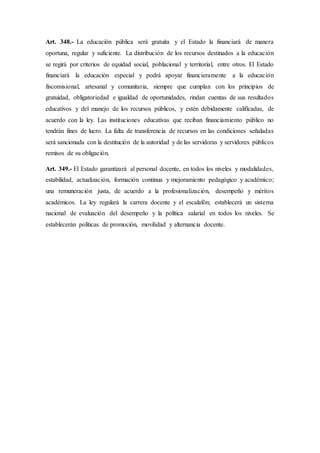 Art. 348.- La educación pública será gratuita y el Estado la financiará de manera
oportuna, regular y suficiente. La distribución de los recursos destinados a la educación
se regirá por criterios de equidad social, poblacional y territorial, entre otros. El Estado
financiará la educación especial y podrá apoyar financieramente a la educación
fiscomisional, artesanal y comunitaria, siempre que cumplan con los principios de
gratuidad, obligatoriedad e igualdad de oportunidades, rindan cuentas de sus resultados
educativos y del manejo de los recursos públicos, y estén debidamente calificadas, de
acuerdo con la ley. Las instituciones educativas que reciban financiamiento público no
tendrán fines de lucro. La falta de transferencia de recursos en las condiciones señaladas
será sancionada con la destitución de la autoridad y de las servidoras y servidores públicos
remisos de su obligación.
Art. 349.- El Estado garantizará al personal docente, en todos los niveles y modalidades,
estabilidad, actualización, formación continua y mejoramiento pedagógico y académico;
una remuneración justa, de acuerdo a la profesionalización, desempeño y méritos
académicos. La ley regulará la carrera docente y el escalafón; establecerá un sistema
nacional de evaluación del desempeño y la política salarial en todos los niveles. Se
establecerán políticas de promoción, movilidad y alternancia docente.
 