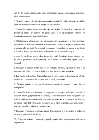 Art. 46.- El Estado adoptará, entre otras, las siguientes medidas que aseguren a las niñas,
niños y adolescentes:
1. Atención a menores de seis años, que garantice su nutrición, salud, educación y cuidado
diario en un marco de protección integral de sus derechos.
2. Protección especial contra cualquier tipo de explotación laboral o económica. Se
prohíbe el trabajo de menores de quince años, y se implementarán políticas de
erradicación progresiva del trabajo infantil.
3. El trabajo de las adolescentes y los adolescentes será excepcional, y no podrá conculcar
su derecho a la educación ni realizarse en situaciones nocivas o peligrosas para su salud
o su desarrollo personal. Se respetará, reconocerá y respaldará su trabajo y las demás
actividades siempre que no atenten a su formación y a su desarrollo integral.
4. Atención preferente para la plena integración social de quienes tengan discapacidad.
El Estado garantizará su incorporación en el sistema de educación regular y en la
sociedad.
5. Protección y atención contra todo tipo de violencia, maltrato, explotación sexual o de
cualquier otra índole, o contra la negligencia que provoque tales situaciones.
6. Prevención contra el uso de estupefacientes o psicotrópicos y el consumo de bebidas
alcohólicas y otras sustancias nocivas para su salud y desarrollo.
7. Atención prioritaria en caso de desastres, conflictos armados y todo tipo de
emergencias.
8. Protección frente a la influencia de programas o mensajes, difundidos a través de
cualquier medio, que promuevan la violencia, o la discriminación racial o de género. Las
políticas públicas de comunicación priorizarán su educación y el respeto a sus derechos
de imagen, integridad y los demás específicos de su edad. Se establecerán limitaciones y
sanciones para hacer efectivos estos derechos.
9. Protección y asistencia especiales cuando la progenitora o el progenitor, o ambos, se
encuentran privados de su libertad.
10. Protección, cuidado y asistencia especial cuando sufran enfermedades crónicas o
degenerativas.
 
