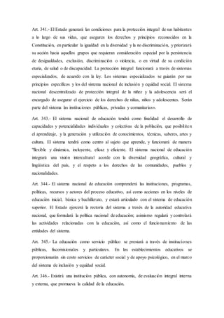 Art. 341.- El Estado generará las condiciones para la protección integral de sus habitantes
a lo largo de sus vidas, que aseguren los derechos y principios reconocidos en la
Constitución, en particular la igualdad en la diversidad y la no discriminación, y priorizará
su acción hacia aquellos grupos que requieran consideración especial por la persistencia
de desigualdades, exclusión, discriminación o violencia, o en virtud de su condición
etaria, de salud o de discapacidad. La protección integral funcionará a través de sistemas
especializados, de acuerdo con la ley. Los sistemas especializados se guiarán por sus
principios específicos y los del sistema nacional de inclusión y equidad social. El sistema
nacional descentralizado de protección integral de la niñez y la adolescencia será el
encargado de asegurar el ejercicio de los derechos de niñas, niños y adolescentes. Serán
parte del sistema las instituciones públicas, privadas y comunitarias».
Art. 343.- El sistema nacional de educación tendrá como finalidad el desarrollo de
capacidades y potencialidades individuales y colectivas de la población, que posibiliten
el aprendizaje, y la generación y utilización de conocimientos, técnicas, saberes, artes y
cultura. El sistema tendrá como centro al sujeto que aprende, y funcionará de manera
"flexible y dinámica, incluyente, eficaz y eficiente. El sistema nacional de educación
integrará una visión intercultural acorde con la diversidad geográfica, cultural y
lingüística del país, y el respeto a los derechos de las comunidades, pueblos y
nacionalidades.
Art. 344.- El sistema nacional de educación comprenderá las instituciones, programas,
políticas, recursos y actores del proceso educativo, así como acciones en los niveles de
educación inicial, básica y bachillerato, y estará articulado con el sistema de educación
superior. El Estado ejercerá la rectoría del sistema a través de la autoridad educativa
nacional, que formulará la política nacional de educación; asimismo regulará y controlará
las actividades relacionadas con la educación, así como el funcionamiento de las
entidades del sistema.
Art. 345.- La educación como servicio público se prestará a través de instituciones
públicas, fiscomisionales y particulares. En los establecimientos educativos se
proporcionarán sin costo servicios de carácter social y de apoyo psicológico, en el marco
del sistema de inclusión y equidad social.
Art. 346.- Existirá una institución pública, con autonomía, de evaluación integral interna
y externa, que promueva la calidad de la educación.
 