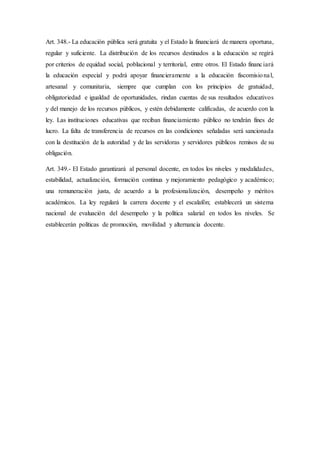 Art. 348.- La educación pública será gratuita y el Estado la financiará de manera oportuna,
regular y suficiente. La distribución de los recursos destinados a la educación se regirá
por criterios de equidad social, poblacional y territorial, entre otros. El Estado financiará
la educación especial y podrá apoyar financieramente a la educación fiscomisional,
artesanal y comunitaria, siempre que cumplan con los principios de gratuidad,
obligatoriedad e igualdad de oportunidades, rindan cuentas de sus resultados educativos
y del manejo de los recursos públicos, y estén debidamente calificadas, de acuerdo con la
ley. Las instituciones educativas que reciban financiamiento público no tendrán fines de
lucro. La falta de transferencia de recursos en las condiciones señaladas será sancionada
con la destitución de la autoridad y de las servidoras y servidores públicos remisos de su
obligación.
Art. 349.- El Estado garantizará al personal docente, en todos los niveles y modalidades,
estabilidad, actualización, formación continua y mejoramiento pedagógico y académico;
una remuneración justa, de acuerdo a la profesionalización, desempeño y méritos
académicos. La ley regulará la carrera docente y el escalafón; establecerá un sistema
nacional de evaluación del desempeño y la política salarial en todos los niveles. Se
establecerán políticas de promoción, movilidad y alternancia docente.
 