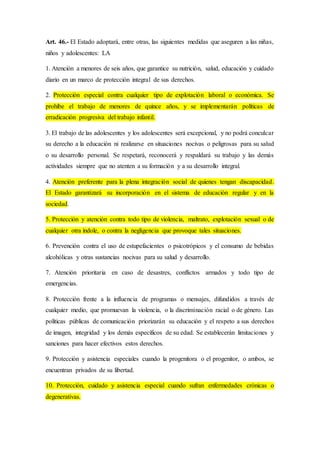 Art. 46.- El Estado adoptará, entre otras, las siguientes medidas que aseguren a las niñas,
niños y adolescentes: LA
1. Atención a menores de seis años, que garantice su nutrición, salud, educación y cuidado
diario en un marco de protección integral de sus derechos.
2. Protección especial contra cualquier tipo de explotación laboral o económica. Se
prohíbe el trabajo de menores de quince años, y se implementarán políticas de
erradicación progresiva del trabajo infantil.
3. El trabajo de las adolescentes y los adolescentes será excepcional, y no podrá conculcar
su derecho a la educación ni realizarse en situaciones nocivas o peligrosas para su salud
o su desarrollo personal. Se respetará, reconocerá y respaldará su trabajo y las demás
actividades siempre que no atenten a su formación y a su desarrollo integral.
4. Atención preferente para la plena integración social de quienes tengan discapacidad.
El Estado garantizará su incorporación en el sistema de educación regular y en la
sociedad.
5. Protección y atención contra todo tipo de violencia, maltrato, explotación sexual o de
cualquier otra índole, o contra la negligencia que provoque tales situaciones.
6. Prevención contra el uso de estupefacientes o psicotrópicos y el consumo de bebidas
alcohólicas y otras sustancias nocivas para su salud y desarrollo.
7. Atención prioritaria en caso de desastres, conflictos armados y todo tipo de
emergencias.
8. Protección frente a la influencia de programas o mensajes, difundidos a través de
cualquier medio, que promuevan la violencia, o la discriminación racial o de género. Las
políticas públicas de comunicación priorizarán su educación y el respeto a sus derechos
de imagen, integridad y los demás específicos de su edad. Se establecerán limitaciones y
sanciones para hacer efectivos estos derechos.
9. Protección y asistencia especiales cuando la progenitora o el progenitor, o ambos, se
encuentran privados de su libertad.
10. Protección, cuidado y asistencia especial cuando sufran enfermedades crónicas o
degenerativas.
 