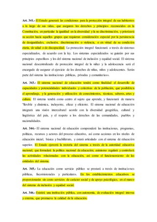 Art. 341.- El Estado generará las condiciones para la protección integral de sus habitantes
a lo largo de sus vidas, que aseguren los derechos y principios reconocidos en la
Constitución, en particular la igualdad en la diversidad y la no discriminación, y priorizará
su acción hacia aquellos grupos que requieran consideración especial por la persistencia
de desigualdades, exclusión, discriminación o violencia, o en virtud de su condición
etaria, de salud o de discapacidad. La protección integral funcionará a través de sistemas
especializados, de acuerdo con la ley. Los sistemas especializados se guiarán por sus
principios específicos y los del sistema nacional de inclusión y equidad social. El sistema
nacional descentralizado de protección integral de la niñez y la adolescencia será el
encargado de asegurar el ejercicio de los derechos de niñas, niños y adolescentes. Serán
parte del sistema las instituciones públicas, privadas y comunitarias».
Art. 343.- El sistema nacional de educación tendrá como finalidad el desarrollo de
capacidades y potencialidades individuales y colectivas de la población, que posibiliten
el aprendizaje, y la generación y utilización de conocimientos, técnicas, saberes, artes y
cultura. El sistema tendrá como centro al sujeto que aprende, y funcionará de manera
"flexible y dinámica, incluyente, eficaz y eficiente. El sistema nacional de educación
integrará una visión intercultural acorde con la diversidad geográfica, cultural y
lingüística del país, y el respeto a los derechos de las comunidades, pueblos y
nacionalidades.
Art. 344.- El sistema nacional de educación comprenderá las instituciones, programas,
políticas, recursos y actores del proceso educativo, así como acciones en los niveles de
educación inicial, básica y bachillerato, y estará articulado con el sistema de educación
superior. El Estado ejercerá la rectoría del sistema a través de la autoridad educativa
nacional, que formulará la política nacional de educación; asimismo regulará y controlará
las actividades relacionadas con la educación, así como el funcionamiento de las
entidades del sistema.
Art. 345.- La educación como servicio público se prestará a través de instituciones
públicas, fiscomisionales y particulares. En los establecimientos educativos se
proporcionarán sin costo servicios de carácter social y de apoyo psicológico, en el marco
del sistema de inclusión y equidad social.
Art. 346.- Existirá una institución pública, con autonomía, de evaluación integral interna
y externa, que promueva la calidad de la educación.
 
