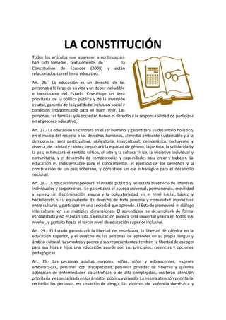 LA CONSTITUCIÓN
Todos los artículos que aparecen a continuación
han sido tomados, textualmente, de la
Constitución de Ecuador (2008) y están
relacionados con el tema educativo.
Art. 26.- La educación es un derecho de las
personas a lo largode suvida y un deber ineludible
e inexcusable del Estado. Constituye un área
prioritaria de la política pública y de la inversión
estatal, garantía de la igualdad e inclusión social y
condición indispensable para el buen vivir. Las
personas, las familias y la sociedad tienen el derecho y la responsabilidad de participar
en el proceso educativo.
Art. 27.- La educación se centrará en el ser humano y garantizará su desarrollo holístico,
en el marco del respeto a los derechos humanos, al medio ambiente sustentable y a la
democracia; será participativa, obligatoria, intercultural, democrática, incluyente y
diversa, de calidad y calidez; impulsará la equidad de género, la justicia, la solidaridad y
la paz; estimulará el sentido crítico, el arte y la cultura física, la iniciativa individual y
comunitaria, y el desarrollo de competencias y capacidades para crear y trabajar. La
educación es indispensable para el conocimiento, el ejercicio de los derechos y la
construcción de un país soberano, y constituye un eje estratégico para el desarrollo
nacional.
Art. 28.- La educación responderá al interés público y no estará al servicio de intereses
individuales y corporativos. Se garantizará el acceso universal, permanencia, movilidad
y egreso sin discriminación alguna y la obligatoriedad en el nivel inicial, básico y
bachillerato o su equivalente. Es derecho de toda persona y comunidad interactuar
entre culturas y participar en una sociedad que aprende. El Estado promoverá el diálogo
intercultural en sus múltiples dimensiones. El aprendizaje se desarrollará de forma
escolarizada y no escolarizada. La educación pública será universal y laica en todos sus
niveles, y gratuita hasta el tercer nivel de educación superior inclusive.
Art. 29.- EI Estado garantizará la libertad de enseñanza, la libertad de cátedra en la
educación superior, y el derecho de las personas de aprender en su propia lengua y
ámbito cultural. Las madres y padres o sus representantes tendrán la libertad de escoger
para sus hijas e hijos una educación acorde con sus principios, creencias y opciones
pedagógicas.
Art. 35.- Las personas adultas mayores, niñas, niños y adolescentes, mujeres
embarazadas, personas con discapacidad, personas privadas de libertad y quienes
adolezcan de enfermedades catastróficas o de alta complejidad, recibirán atención
prioritaria y especializadaenlos ámbitos público y privado. La mismaatención prioritaria
recibirán las personas en situación de riesgo, las víctimas de violencia doméstica y
 