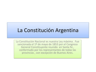 La Constitución Argentina
La Constitución Nacional es nuestra Ley máxima . Fue
sancionada el 1º de mayo de 1853 por el Congreso
General Constituyente reunido en Santa Fe ,
conformado por los representantes de todas las
provincias , con excepción de Buenos Aires.
 