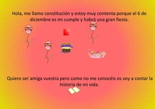 Hola, me llamo constitución y estoy muy contenta porque el 6 de diciembre es mi cumple y habrá una gran fiesta.Quiero ser amiga vuestra pero como no me conocéis os voy a contar la historia de mi vida.
