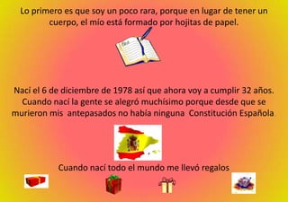 Lo primero es que soy un poco rara, porque en lugar de tener un cuerpo, el mío está formado por hojitas de papel. Nací el 6 de diciembre de 1978 así que ahora voy a cumplir 32 años. Cuando nací la gente se alegró muchísimo porque desde que se murieron mis  antepasados no había ninguna  Constitución Española. Cuando nací todo el mundo me llevó regalos. 