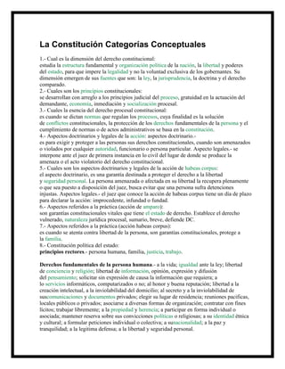 La Constitución Categorías Conceptuales
1.- Cual es la dimensión del derecho constitucional:
estudia la estructura fundamental y organización política de la nación, la libertad y poderes
del estado, para que impere la legalidad y no la voluntad exclusiva de los gobernantes. Su
dimensión emergen de sus fuentes que son: la ley, la jurisprudencia, la doctrina y el derecho
comparado.
2.- Cuales son los principios constitucionales:
se desarrollan con arreglo a los principios judicial del proceso, gratuidad en la actuación del
demandante, economía, inmediación y socialización procesal.
3.- Cuales la esencia del derecho procesal constitucional:
es cuando se dictan normas que regulan los procesos, cuya finalidad es la solución
de conflictos constitucionales, la protección de los derechos fundamentales de la persona y el
cumplimiento de normas o de actos administrativos se basa en la constitución.
4.- Aspectos doctrinarios y legales de la acción: aspectos doctrinario.-
es para exigir y proteger a las personas sus derechos constitucionales, cuando son amenazados
o violados por cualquier autoridad, funcionario o persona particular. Aspecto legales.- se
interpone ante el juez de primera instancia en lo civil del lugar de donde se produce la
amenaza o el acto violatorio del derecho constitucional.
5.- Cuales son los aspectos doctrinarios y legales de la acción de habeas corpus:
el aspecto doctrinario, es una garantía destinada a proteger el derecho a la libertad
y seguridad personal. La persona amenazada o afectada en su libertad la recupera plenamente
o que sea puesto a disposición del juez, busca evitar que una persona sufra detenciones
injustas. Aspectos legales.- el juez que conoce la acción de habeas corpus tiene un día de plazo
para declarar la acción: improcedente, infundad o fundad.
6.- Aspectos referidos a la práctica (acción de amparo):
son garantías constitucionales vitales que tiene el estado de derecho. Establece el derecho
vulnerado, naturaleza jurídica procesal, sumario, breve, defiende DC.
7.- Aspectos referidos a la práctica (acción habeas corpus):
es cuando se atenta contra libertad de la persona, son garantías constitucionales, protege a
la familia.
8.- Constitución política del estado:
principios rectores.- persona humana, familia, justicia, trabajo.
Derechos fundamentales de la persona humana.- a la vida; igualdad ante la ley; libertad
de conciencia y religión; libertad de información, opinión, expresión y difusión
del pensamiento; solicitar sin expresión de causa la información que requiera; a
lo servicios informáticos, computarizados o no; al honor y buena reputación; libertad a la
creación intelectual, a la inviolabilidad del domicilio; al secreto y a la inviolabilidad de
suscomunicaciones y documentos privados; elegir su lugar de residencia; reuniones pacificas,
locales públicos o privados; asociarse a diversas formas de organización; contratar con fines
lícitos; trabajar libremente; a la propiedad y herencia; a participar en forma individual o
asociada; mantener reserva sobre sus convicciones políticas o religiosas; a su identidad étnica
y cultural; a formular peticiones individual o colectiva; a sunacionalidad; a la paz y
tranquilidad; a la legitima defensa; a la libertad y seguridad personal.
 