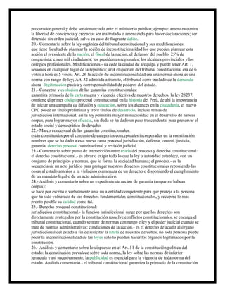 procurador general y debe ser denunciado ante el ministerio publico; ejemplo: amenaza contra
la libertad de conciencia y creencia; ser maltratado o amenazado para hacer declaraciones; ser
detenido sin orden judicial, salvo en caso de flagrante delito.
20.- Comentario sobre la ley orgánica del tribunal constitucional y sus modificaciones:
que tiene facultad de plantear la acción de inconstitucionalidad los que pueden plantear esta
acción el presidente de la nación, el fiscal de la nación, el defensor del pueblo, 25% de
congresista; cinco mil ciudadanos; los presidentes regionales; los alcaldes provinciales y los
colegios profesionales. Modificaciones.- su cede la ciudad de arequipa y puede tener Art. 1,
sesiones en cualquier lugar de la republica; art4 el quórum del tribunal constitucional era de 6
votos a hora es 5 votos; Art. 26 la acción de inconstitucionalidad era una norma-ahora es una
norma con rango de ley; Art. 32 admitida a tramite, el tribunal corre traslado de la demanda-
ahora –legitimación pasiva y corresponsabilidad de poderes del estado.
21.- Concepto y evolución de las garantías constitucionales:
garantiza primacía de la carta magna y vigencia efectiva de nuestros derechos, la ley 28237,
contiene el primer código procesal constitucional en la historia del Perú, de ahí la importancia
de iniciar una campaña de difusión y educación, sobre los alcances en la ciudadanía, el nuevo
CPC posee un titulo preliminar y trece títulos de desarrollo, incluso temas de
jurisdicción internacional, así la ley permitirá mayor minuciosidad en el desarrollo de habeas
corpus, para lograr mayor eficacia, sin duda se ha dado un paso trascendental para preservar el
estado social y democrático de derecho.
22.- Marco conceptual de las garantías constitucionales:
están constituidas por el conjunto de categorías conceptuales incorporadas en la constitución
nombres que se ha dado a esta nueva rama procesal jurisdicción, defensa, control, justicia,
garantía, derecho procesal constitucional y revisión judicial.
23.- Comentario sobre punto de intersección entre teoría del proceso y derecho constitucional:
el derecho constitucional.- es obrar o exigir todo lo que la ley o autoridad establece, con un
conjunto de principios y normas, que lo forma la sociedad humana; el proceso.- es la
secuencia de un acto jurídico para proteger nuestros derechos constitucionales reponiendo las
cosas al estado anterior a la violación o amenaza de un derecho o disponiendo el cumplimiento
de un mandato legal o de un acto administrativo.
24.- Análisis y comentario sobre un expediente de acción de garantía (amparo o habeas
corpus):
se hace por escrito o verbalmente ante un a entidad competente para que proteja a la persona
que ha sido vulnerado de sus derechos fundamentales-constitucionales, y recupere lo mas
pronto posible su calidad como tal.
25.- Derecho procesal constitucional:
jurisdicción constitucional.- la función jurisdiccional surge por que los derechos son
directamente protegidos por la constitución resuelve conflictos constitucionales, se encarga el
tribunal constitucional, cuando se trate de normas con rango e ley y el poder judicial cuando se
trate de normas administrativas; condiciones de la acción.- es el derecho de acudir al órgano
jurisdiccional del estado a fin de solicitar la tutela de nuestros derechos, no toda persona puede
pedir la inconstitucionalidad de las leyes solo lo pueden hacer los órganos legitimados por la
constitución.
26.- Análisis y comentario sobre lo dispuesto en el Art. 51 de la constitución política del
estado: la constitución prevalece sobre toda norma, la ley sobre las normas de inferior
jerarquía y así sucesivamente, la publicidad es esencial para la vigencia de toda norma del
estado. Análisis comentario.- el tribunal constitucional garantiza la primacía de la constitución
 