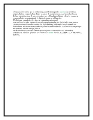 sobre cualquier norma que la contravenga, cuando deniegan las acciones de: acción de
amparo, habeas corpus, habeas data y la acción de cumplimiento, toda la resolución que
declara inconstitucional de una norma debe ser publicada en el diario oficial el peruano y
produce efectos generales desde el día siguiente de su publicación.
27.- Enfoque panorámico del derecho procesal constitucional:
proteger los principios rectores de derecho constitucional y función jurisdiccional, que se
encuentren emanados en la constitución. Aplicándola y haciéndola cumplir en toda sus
dimensiones, así mismo protegiendo las garantías constitucionales y otros referidos a proteger
a la persona, familia, trabajo, justicia.
28.- Comentario doctrinario sobre el proceso (piero calamandrei-davis echeandia):
uniformidad, armonía, garantiza los derechos de interés público. PAZ SOCIAL Y ARMONIA
SOCIAL.
 