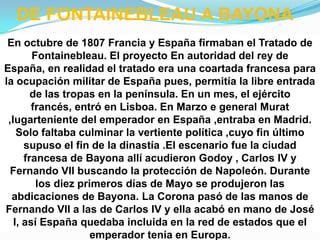 DE FONTAINEBLEAU A BAYONA
 En octubre de 1807 Francia y España firmaban el Tratado de
        Fontainebleau. El proyecto En autoridad del rey de
España, en realidad el tratado era una coartada francesa para
la ocupación militar de España pues, permitía la libre entrada
        de las tropas en la península. En un mes, el ejército
        francés, entró en Lisboa. En Marzo e general Murat
 ,lugarteniente del emperador en España ,entraba en Madrid.
    Solo faltaba culminar la vertiente política ,cuyo fin último
      supuso el fin de la dinastía .El escenario fue la ciudad
      francesa de Bayona allí acudieron Godoy , Carlos IV y
  Fernando VII buscando la protección de Napoleón. Durante
         los diez primeros días de Mayo se produjeron las
  abdicaciones de Bayona. La Corona pasó de las manos de
Fernando VII a las de Carlos IV y ella acabó en mano de José
   I, así España quedaba incluida en la red de estados que el
                     emperador tenía en Europa.
 