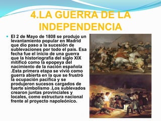 4.LA GUERRA DE LA
             INDEPENDENCIA
 El 2 de Mayo de 1808 se produjo un
  levantamiento popular en Madrid
  que dio paso a la sucesión de
  sublevaciones por todo el país. Esa
  fecha fue el inicio de una guerra
  que la historiografía del siglo XIX
  mitificó como la epopeya del
  nacimiento de la nación española
  .Esta primera etapa se vivió como
  guerra abierta en la que se frustró
  la ocupación pacífica y se
  produjeron sucesos cargados de
  fuerte simbolismo .Los sublevados
  crearon juntas provinciales y
  locales, como estructura nacional
  frente al proyecto napoleónico.
 