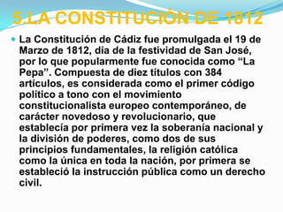 5.LA CONSTITUCIÓN DE 1812
 La Constitución de Cádiz fue promulgada el 19 de
 Marzo de 1812, día de la festividad de San José,
 por lo que popularmente fue conocida como “La
 Pepa”. Compuesta de diez títulos con 384
 artículos, es considerada como el primer código
 político a tono con el movimiento
 constitucionalista europeo contemporáneo, de
 carácter novedoso y revolucionario, que
 establecía por primera vez la soberanía nacional y
 la división de poderes, como dos de sus
 principios fundamentales, la religión católica
 como la única en toda la nación, por primera se
 estableció la instrucción pública como un derecho
 civil.
 