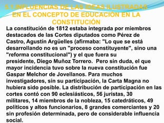 5.1.INFLUENCIAS DE LAS IDEAS ILUSTRADAS
   EN EL CONCEPTO DE EDUCACIÓN EN LA
              CONSTITUCIÓN
La constitución de 1812 estaba integrada por miembros
destacados de las Cortes diputados como Pérez de
Castro, Agustín Argüelles (afirmaba: "Lo que se está
desarrollando no es un "proceso constituyente", sino una
"reforma constitucional") y el que fuera su
presidente, Diego Muñoz Torrero. Pero sin duda, el que
mayor incidencia tuvo sobre la nueva constitución fue
Gaspar Melchor de Jovellanos. Para muchos
investigadores, sin su participación, la Carta Magna no
hubiera sido posible. La distribución de participación en las
cortes contó con 90 eclesiásticos, 56 juristas, 30
militares, 14 miembros de la nobleza, 15 catedráticos, 49
políticos y altos funcionarios, 8 grandes comerciantes y 20
sin profesión determinada, pero de considerable influencia
social.
 
