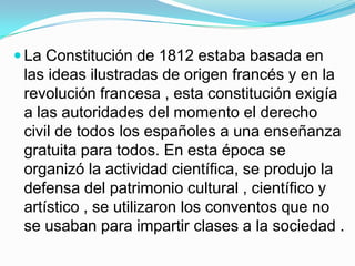  La Constitución de 1812 estaba basada en
 las ideas ilustradas de origen francés y en la
 revolución francesa , esta constitución exigía
 a las autoridades del momento el derecho
 civil de todos los españoles a una enseñanza
 gratuita para todos. En esta época se
 organizó la actividad científica, se produjo la
 defensa del patrimonio cultural , científico y
 artístico , se utilizaron los conventos que no
 se usaban para impartir clases a la sociedad .
 